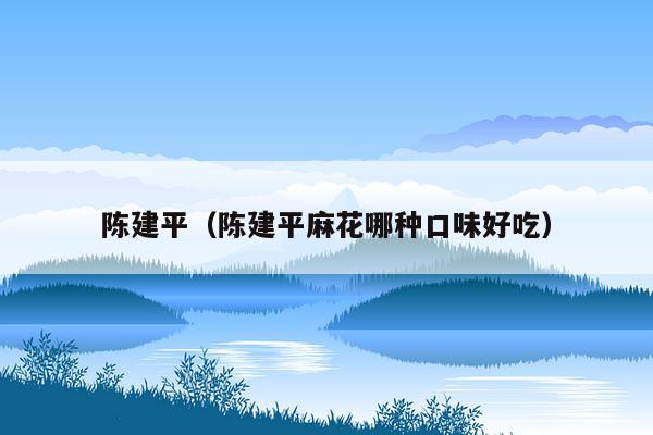 陈建平（陈建平麻花哪种口味好吃）