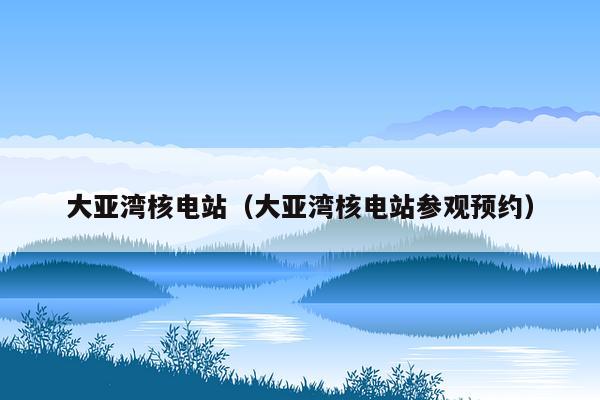 大亚湾核电站（大亚湾核电站参观预约）